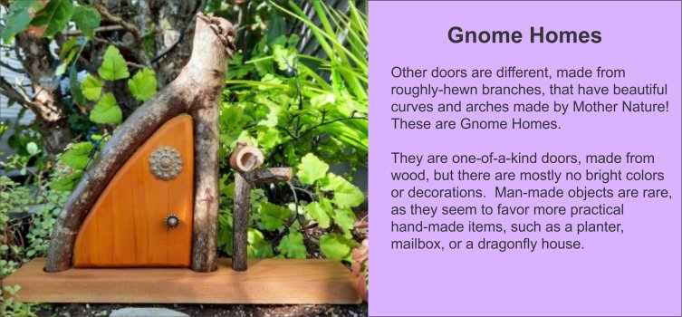 Gnome Homes are different, made from roughly-hewn wood, and many are not decorated artistically, at all… other than the beautiful curves and arches of the wood, made by Mother Nature! They are one-of-a-kind doors, made from wood. Man-made objects are largely eschewed, as they seem to favor more practical hand-made items, such as a planter, mailbox, or a dragonfly house. - GardenFairies.ca