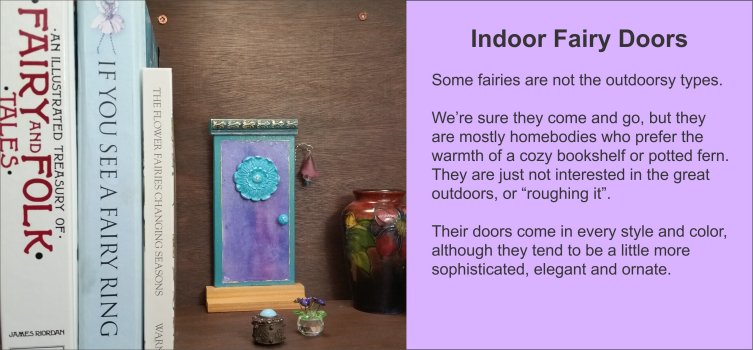 Some fairies are not the outdoorsy types. Indoor Fairy Doors are for mostly homebodies who prefer the warmth of a cozy bookshelf or hidden behind an indoor potted fern. They are for Fairies who are just not interested in the great outdoors or “roughing it”. Their doors come in every style and color, although they tend to be a little more sophisticated, elegant and ornate. - GardenFairies.ca