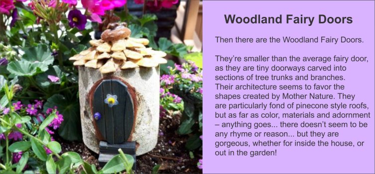 Woodland Fairy Doors are smaller than our Garden Fairy Doors, as they are tiny doorways carved into sections of tree trunks and branches. Their architecture seems to favor and follow the shapes created by Mother Nature. They are particularly fond of pinecone roofs, but as far as color, materials and adornment – anything goes… there doesn’t seem to be any rhyme or reason… but they are gorgeous, whether for inside the house, or out in the garden! - GardenFairies.ca